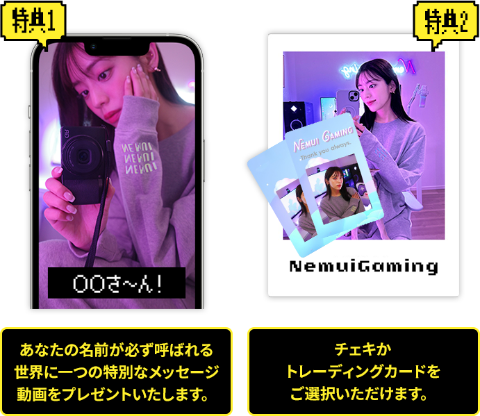 特典1 あなたの名前が必ず呼ばれる世界に一つの特別なメッセージ動画をプレゼントいたします。 特典2 チェキかトレーディングカードをご選択いただけます。